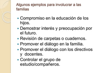 Algunos ejemplos para involucrar a las
familias
 Compromiso en la educación de los
hijos.
 Demostrar interés y preocupación por
el futuro.
 Revisión de carpetas o cuadernos.
 Promover el diálogo en la familia.
 Promover el diálogo con los directivos
y docentes.
 Controlar el grupo de
estudio/compañeros.
 
