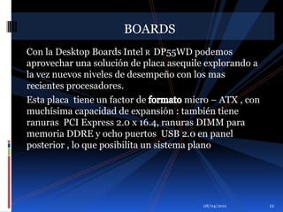 01/04/2011BOARDSCon la Desktop BoardsIntelR  DP55WD podemos aprovechar una solución de placa asequile explorando a la vez nuevos niveles de desempeño con los mas recientes procesadores.Esta placa  tiene un factor de formato micro – ATX , con muchísima capacidad de expansión : también tiene ranuras  PCI Express 2.0 x 16.4, ranuras DIMM para  memoria DDRE y ocho puertos  USB 2.0 en panel posterior , lo que posibilita un sistema plano 12