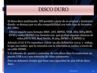 01/04/2011                              DISCO DUROEl disco duro multimedia  HD portátil a parte de su original y fantástico diseño  se destaca por su alta compatibilidad con todo tipo de formatos del video.Ofrece soporte para formato MKV, AVI, MPEG, VOB, ISO, MP4,MOV, XVID y codcs MJPEG (un formato con  que graban algunas cámaras de video,DIVX HD, Real Media, H.264, MPEG-1 X MPEG-2.Además el LG X F2 reproduce videos  en alta definición 720 p  y  1080p,  lo que nos indica  que la conexión con la televisión se realiza a través de un cable HDMI. Y el sobrante de  puerto y conexión  de este disco duro lo conforman un puerto USB 2.0 y una conexión de video compuesto. Pero no debemos olvidar que tiene una capacidad de 500 GB de disco duro.13