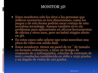 Estos monitores solo les sirve a las personas que utilicen escenarios en tres dimensiones, como los juegos y de esta forma podrán sacar ventaja de esta novedosa tecnología. Aunque también sirve sin problemas para aplicaciones en 2D,con herramientas de oficina y otros usos, pero no habrá ningún efecto en 3D.En estos casos cabe aclarar que estas necesitan una placa de video con salida dual.Estos monitores  tienen un panel de 22´´de tamaño en formato widescreen, y tiene un tiempo de respuesta de 5 milisegundos, relación de contraste de 600:1,resolucion restablecida en 1680 x 1050 pixeles y un ángulo de visión de 120 grados.01/04/2011MONITOR 3D7