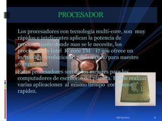 Los procesadores con tecnología multi-core, son  muy rápidos e inteligentes aplican la potencia de procesamiento donde mas se le necesite, los procesadores Intel  R  core TM    i7 nos ofrece un increíble y revolucionario desempeño para nuestro computador.Estos procesadores son de los mejores para los computadores de escritorio del planeta. Puede realizar varias aplicaciones  al mismo tiempo  con mayor rapidez.                               PROCESADOR01/04/20119