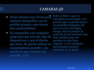 Esto se debe a que su estructura se asemeja a un gancho que se puede poner en pantallas delgadas sin que se corra con algún riesgo, esto es porque la mayoría de las cámaras son muy anchas para ser puestas en una base angosta  y con cualquier movimiento pueden terminar en el suelo.Estas cámaras nos sirven para capturar fotografías, eso es posible gracias a que tienen dos características.Es compatible con cualquier programa que use este tipo de dispositivos, y por el diseño que tiene. Se puede utilizar en computadores portátil  y de escritorio que cuenten con pantalla  LCD. 01/04/2011CAMARAS 3D5