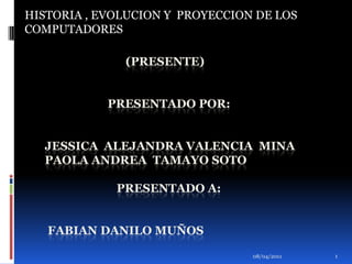 01/04/2011 1 HISTORIA , EVOLUCION Y  PROYECCION DE LOS COMPUTADORES                            (PRESENTE)                     PRESENTADO POR:JESSICA  ALEJANDRA VALENCIA  MINAPAOLA ANDREA  TAMAYO SOTO                        PRESENTADO A: FABIAN DANILO MUÑOS 