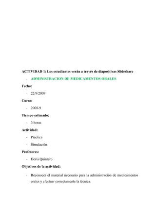 ACTIVIDAD 1: Los estudiantes verán a través de diapositivas Slideshare

   -   ADMINISTRACION DE MEDICAMENTOS ORALES

Fecha:

   -   22/9/2009

Curso:

   -   2008-9

Tiempo estimado:

   - 3 horas

Actividad:

   - Práctica

   - Simulación

Profesores:

   - Doris Quintero

Objetivos de la actividad:

   -   Reconocer el material necesario para la administración de medicamentos
       orales y efectuar correctamente la técnica.
 