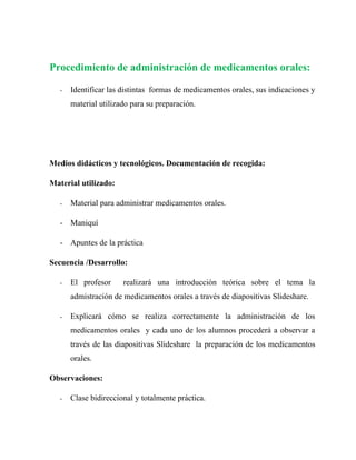 Procedimiento de administración de medicamentos orales:

   -   Identificar las distintas formas de medicamentos orales, sus indicaciones y
       material utilizado para su preparación.




Medios didácticos y tecnológicos. Documentación de recogida:

Material utilizado:

   -   Material para administrar medicamentos orales.

   - Maniquí

   - Apuntes de la práctica

Secuencia /Desarrollo:

   -   El profesor     realizará una introducción teórica sobre el tema la
       admistración de medicamentos orales a través de diapositivas Slideshare.

   -   Explicará cómo se realiza correctamente la administración de los
       medicamentos orales y cada uno de los alumnos procederá a observar a
       través de las diapositivas Slideshare la preparación de los medicamentos
       orales.

Observaciones:

   -   Clase bidireccional y totalmente práctica.
 