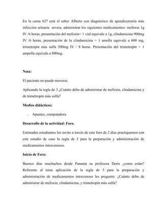 En la cama 627 está el señor Alberto con diagnóstico de apendicetomía más
infección urinaria severa, administrar los siguientes medicamentos: mefoxin 1g
IV /6 horas, presentación del mefoxin= 1 vial equivale a 1g, clindamicina 900mg
IV /6 horas, presentación de la clindamicina = 1 amolla equivale a 600 mg,
trimetropin más sulfa 500mg IV / 8 horas. Presentación del trimetropin = 1
ampolla equivale a 800mg.



Nota:

El paciente no puede moverse.

Aplicando la regla de 3 ¿Cuánto debo de administrar de mefoxin, clindamicina y
de trimetropin más sulfa?

Medios didácticos:

   -    Apuntes, computadora.

Desarrollo de la actividad: Foro.

Estimados estudiantes los invito a través de este foro de 2 días practiquemos con
este estudio de caso la regla de 3 para la preparación y administración de
medicamentos intravenosos.

Inicio de Foro:

Buenos días muchachos desde Panamá su profesora Doris ¿como están?
Referente al tema aplicación de la regla de 3 para la preparación y
administración de medicamentos intravenoso les pregunto: ¿Cuánto debo de
administrar de mefoxin, clindamicina, y trimetropin más sulfa?
 