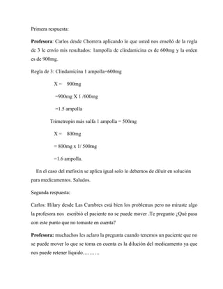 Primera respuesta:

Profesora: Carlos desde Chorrera aplicando lo que usted nos enseñó de la regla
de 3 le envío mis resultados: 1ampolla de clindamicina es de 600mg y la orden
es de 900mg.

Regla de 3: Clindamicina 1 ampolla=600mg

          X=     900mg

           =900mg X 1 /600mg

           =1.5 ampolla

         Trimetropin más sulfa 1 ampolla = 500mg

          X=     800mg

          = 800mg x 1/ 500mg

          =1.6 ampolla.

  En el caso del mefoxin se aplica igual solo lo debemos de diluir en solución
para medicamentos. Saludos.

Segunda respuesta:

Carlos: Hilary desde Las Cumbres está bien los problemas pero no miraste algo
la profesora nos escribió el paciente no se puede mover .Te pregunto ¿Qué pasa
con este punto que no tomaste en cuenta?

Profesora: muchachos les aclaro la pregunta cuando tenemos un paciente que no
se puede mover lo que se toma en cuenta es la dilución del medicamento ya que
nos puede retener líquido……….
 