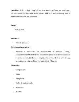 Actividad: Se les enviará a través de un blog la explicación de una práctica en
los laboratorios de simulación sobre cómo utilizar el muñeco Jimmy para la
administración de los medicamentos.



Lugar:

  - Desde su casa.



Profesora:

   - Doris E. Quintero.

Objetivo de la actividad:

   -   Aprender       a   administrar   los   medicamentos   al   muñeco   (Jimmy)
       adecuadamente utilizando todos los conocimientos las técnicas adecuadas
       y valorando las necesidades de los pacientes a través de la observación de
       un video en un blog facilitado por la profesora del curso.

Materiales:

   - Computadora

   - Video

   -   Jeringuillas

   -   Viales de medicamentos

   -   Algodones

   -   Alcohol
 