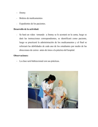 - Jimmy

   -   Boletos de medicamentos

   -   Expedientes de los pacientes.

Desarrollo de la actividad:

   -   Se hará un video tomando a Jimmy se le acostará en la cama, luego se
       dará las instrucciones correspondientes, se identificará como paciente,
       luego se practicará la administración de los medicamentos y al final se
       reforzará las debilidades de cada uno de los estudiantes por medio de las
       direcciones de correo antes de irnos a la práctica del hospital.

Observaciones:

   - La clase será bidireccional con sus prácticas.
 