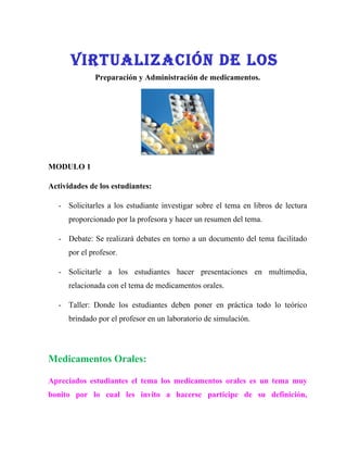 VIrTUalIzaCIóN De lOs
              Preparación y Administración de medicamentos.




MODULO 1

Actividades de los estudiantes:

   - Solicitarles a los estudiante investigar sobre el tema en libros de lectura
      proporcionado por la profesora y hacer un resumen del tema.

   - Debate: Se realizará debates en torno a un documento del tema facilitado
      por el profesor.

   - Solicitarle a los estudiantes hacer presentaciones en multimedia,
      relacionada con el tema de medicamentos orales.

   - Taller: Donde los estudiantes deben poner en práctica todo lo teórico
      brindado por el profesor en un laboratorio de simulación.




Medicamentos Orales:

Apreciados estudiantes el tema los medicamentos orales es un tema muy
bonito por lo cual les invito a hacerse participe de su definición,
 