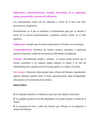 indicaciones, contraindicaciones, ventajas, desventajas, de su aplicación,
equipo, preparación y acciones de enfermería.

Los medicamentos orales son los aplicados a través de la boca con fines
preventivos y terapéuticos.

Procedimiento en el que se introduce el medicamento para que se absorba a
través de la mucosa gastrointestinal o produzca efectos locales en el tubo
digestivo.

Indicaciones: Siempre que el usuario pueda retener el fármaco en el estomago

Contraindicaciones: Presencia de vómito, usuarios sometidos a aspiración
gástrica o intestinal, estado de inconsciencia, dificultades de deglución.

Ventajas: Procedimiento simple y cómodo, el usuario puede hacerlo por si
mismo, económico y no requiere equipo especial, es seguro y en caso de
sobredosificación se puede recurrir al lavado gástrico o a inducir el vómito.

Desventajas: Absorción relativamente lenta, eficacia del fármaco impredecible,
algunos fármacos pueden irritar el tracto gastrointestinal, sabor desagradable,
alteraciones en la coloración de los dientes.

PRINCIPIOS



P. Los líquidos disuelven el fármaco lo que hace más rápida su absorción.

P. Las papilas gustativas son más abundantes en la parte anterior y lateral de la
lengua.

P. La presencia de olor y sabor son factores que influyen en la aceptación o
rechazo del fármaco.
 