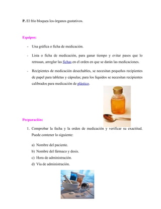 P. El frío bloquea los órganos gustativos.



Equipos:

   - Una gráfica o ficha de medicación.

   -   Lista o ficha de medicación, para ganar tiempo y evitar pasos que lo
       retrasan, arreglar las fichas en el orden en que se darán las medicaciones.

   -   Recipientes de medicación desechables, se necesitan pequeños recipientes
       de papel para tabletas y cápsulas; para los líquidos se necesitan recipientes
       calibrados para medicación de plástico.




Preparación:

   1. Comprobar la fecha y la orden de medicación y verificar su exactitud.
       Puede contener lo siguiente:

       a) Nombre del paciente.
       b) Nombre del fármaco y dosis.
       c) Hora de administración.
       d) Vía de administración.
 