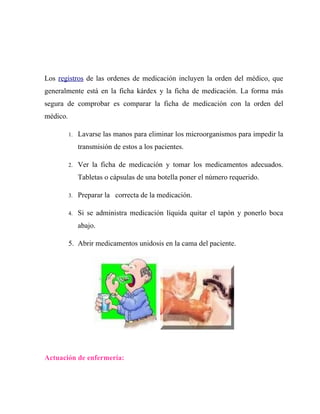 Los registros de las ordenes de medicación incluyen la orden del médico, que
generalmente está en la ficha kárdex y la ficha de medicación. La forma más
segura de comprobar es comparar la ficha de medicación con la orden del
médico.

          1.   Lavarse las manos para eliminar los microorganismos para impedir la
               transmisión de estos a los pacientes.

          2.   Ver la ficha de medicación y tomar los medicamentos adecuados.
               Tabletas o cápsulas de una botella poner el número requerido.

          3.   Preparar la correcta de la medicación.

          4.   Si se administra medicación líquida quitar el tapón y ponerlo boca
               abajo.

          5. Abrir medicamentos unidosis en la cama del paciente.




Actuación de enfermería:
 