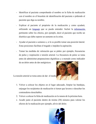 - Identificar al paciente comprobando el nombre en la ficha de medicación
        con el nombre en el brazalete de identificación del paciente o pidiendo al
        paciente que diga su nombre.

   -    Explicar al paciente el propósito de la medicación y como ayudará,
        utilizando un lenguaje que se pueda entender. Incluir la información
        pertinente sobre los efectos, por ejemplo, decir al paciente que recibe un
        diurético que debe esperar un aumento en la orina.

   - Ayudar al paciente a sentarse o, si le es posible tomar una posición lateral.
        Estas posiciones facilitan el tragado e impiden la aspiración.

   -    Tomar las medidas de valoración que se piden: por ejemplo, frecuencias
        de pulso y respiración o tensión arterial. La frecuencia de pulso se toma
        antes de administrar preparaciones digitálicas y a menudo como indicador
        de un dolor antes de dar analgésicos.




La tensión arterial se toma antes de dar el medicamento.



   1. Volver a colocar los objetos en el lugar adecuado, limpiar las bandejas,
        enjuagar los recipientes de medicación si tienen que lavarse o desechar los
        contenedores desechables.
   2. Volver a colocar la ficha de medicación en la ranura de la próxima hora.
   3.   Acudir junto al paciente dentro de treinta (30) minutos para valorar los
        efectos de la medicación por ejemplo, alivio del dolor.
 