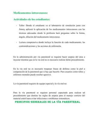 Medicamentos intravenosos:

Actividades de los estudiantes:

   - Taller: Donde el estudiante va al laboratorio de simulación junto con
      Jimmy aplicará la aplicación de los medicamentos intravenosos con las
      técnicas adecuadas donde la profesora hará preguntas sobre la forma,
      ángulo, dilución del medicamento intravenoso.

   - Lectura comprensiva donde incluya la función de cada medicamento, las
      contraindicaciones y las acciones de enfermería.



En la administración por vía parenteral se requiere hacer asepsia del área a
inyectar mientras que en la vía oral no es necesario realizar dicho procedimiento.



En la vía oral no es necesario traspasar líneas de defensa como la piel a
comparación de la parenteral que si hay que hacerlo. Para usuarios como niños y
enfermos mentales puede resultar agresivo.



La vía parenteral requiere de equipo especial y la vía oral no.



Para la vía parenteral se requiere personal capacitado para realizar tal
procedimiento que domine las reglas de asepsia para el manejo correcto del
material estéril para evitar infecciones o problemas sistemáticos.
 PrINCIPIOs GeNerales De la Vía PareNTeral
 