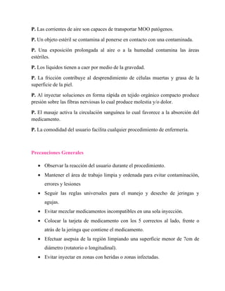 P. Las corrientes de aire son capaces de transportar MOO patógenos.

P. Un objeto estéril se contamina al ponerse en contacto con una contaminada.

P. Una exposición prolongada al aire o a la humedad contamina las áreas
estériles.

P. Los líquidos tienen a caer por medio de la gravedad.

P. La fricción contribuye al desprendimiento de células muertas y grasa de la
superficie de la piel.

P. Al inyectar soluciones en forma rápida en tejido orgánico compacto produce
presión sobre las fibras nerviosas lo cual produce molestia y/o dolor.

P. El masaje activa la circulación sanguínea lo cual favorece a la absorción del
medicamento.

P. La comodidad del usuario facilita cualquier procedimiento de enfermería.



Precauciones Generales

   • Observar la reacción del usuario durante el procedimiento.
   • Mantener el área de trabajo limpia y ordenada para evitar contaminación,
      errores y lesiones
   • Seguir las reglas universales para el manejo y desecho de jeringas y
      agujas.
   • Evitar mezclar medicamentos incompatibles en una sola inyección.
   • Colocar la tarjeta de medicamento con los 5 correctos al lado, frente o
      atrás de la jeringa que contiene el medicamento.
   • Efectuar asepsia de la región limpiando una superficie menor de 7cm de
      diámetro (rotatorio o longitudinal).
   • Evitar inyectar en zonas con heridas o zonas infectadas.
 