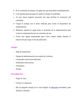 • Si se contamina la jeringa o la aguja hay que desecharlo inmediatamente.
  • Usar algodón para proteger los dedos al romper la ampolleta
  •   Al usar frasco ámpula inyectarle aire para facilitar la extracción del
      contenido.
  • Cargar la jeringa con la dosis indicada para evitar el desperdicio de
      medicamentos.
  • Mantener cubierta la aguja hasta el momento de la administración para
      evitar la contaminación por las corrientes de aire.
  •   Evitar usar agujas despuntadas para evitar romper tejidos durante el
      trayecto de que sigue el sito de aplicación.



Equipo:

  -   Hoja de tratamiento.

  - Equipo de administración con control de volumen.
  - Contenedor intravenoso adicional.
  - Emboladas intravenosas.
  - Antiséptico.
  - Jeringa

Procedimiento:

  - Elegir la vena.

  - Colocar el compresor.

  -   Dar un pequeño masaje en la vena elegida, en dirección ascendente, para
      facilitar su llenado.
 