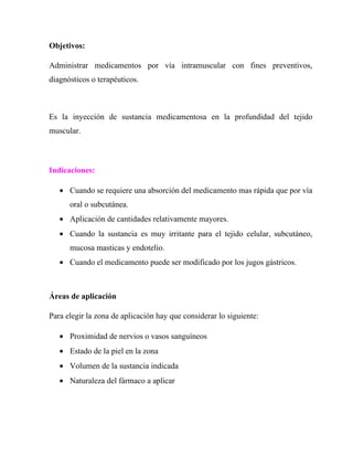 Objetivos:

Administrar medicamentos por vía intramuscular con fines preventivos,
diagnósticos o terapéuticos.



Es la inyección de sustancia medicamentosa en la profundidad del tejido
muscular.



Indicaciones:

   • Cuando se requiere una absorción del medicamento mas rápida que por vía
      oral o subcutánea.
   • Aplicación de cantidades relativamente mayores.
   • Cuando la sustancia es muy irritante para el tejido celular, subcutáneo,
      mucosa masticas y endotelio.
   • Cuando el medicamento puede ser modificado por los jugos gástricos.



Áreas de aplicación

Para elegir la zona de aplicación hay que considerar lo siguiente:

   • Proximidad de nervios o vasos sanguíneos
   • Estado de la piel en la zona
   • Volumen de la sustancia indicada
   • Naturaleza del fármaco a aplicar
 