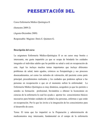 PreseNTaCIóN Del

Curso Enfermería Médico Quirúrgica II

(Semestre 2009-2)

(Agosto-Diciembre 2009)

Responsable: Magister. Doris E. Quintero G.



Descripción del curso

La asignatura Enfermería Médico-Quirúrgica II es un curso muy bonito e
interesante, me gusta impartirlo ya que se ocupa de brindarle los cuidados
integrales al individuo adulto que ha perdido su salud o está en recuperación de
esta. Aquí les incluyo muchos temas importantes que incluye diferentes
problemas de salud, tanto agudos, crónicos su fisiopatología y sus procesos
desencadenantes, así como los métodos de valoración, del paciente como parte
principal, procedimientos realizados y los cuidados que podemos aplicar a las
personas en recuperación o que en el momento sufren la enfermedad.            La
Enfermería Médico Quirúrgica es muy dinámica, acogedora ya que les permite a
ustedes su formación      profesional, llevándolos a obtener la licenciatura en
ciencias de la enfermería lo cual les ayuda a aportar los conocimientos básicos
necesarios para brindar cuidados de calidad a las personas, enfermas o que están
en recuperación. Por lo que les invito a la integración de los conocimientos para
el desarrollo de curso.

Tema: El tema que les impartiré es la Preparación y administración de
medicamentos muy interesante, fundamental en el campo de la enfermería
 