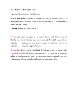 Zona Anterior y Lateral del Muslo

Músculo: Recto anterior y Vasto Externo

Sitio de aplicación: Se divide el área que hay entre el trocánter mayor y el
cóndilo externo del fémur en tercios, el sitio de inyección es el tercio medio, en
la cara anterior y lateral.

Posición: Sentado o decúbito dorsal.



Ventajas: absorción más rápida que la vía subcutánea u oral, el tejido muscular
absorbe con mayor facilidad una mayor cantidad de líquido que el tejido
subcutáneo o epitelial, los medicamentos que sean irritantes para la vía
subcutánea se pueden aplicar por esta zona.

Desventajas: Existe mayor posibilidad de lesionar nervios y causar dolor
innecesario o parálisis, lesionar vasos sanguíneos y provocar una hemorragia o
aplicar el medicamento por una vía inapropiada, algunas sustancias son muy
irritantes para el tejido muscular por lo tanto provocan mayor dolor.
 