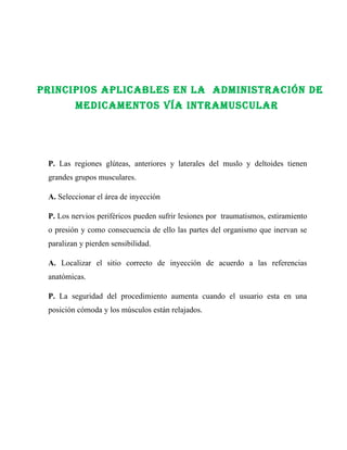 PrINCIPIOs aPlICables eN la aDmINIsTraCIóN De
         meDICameNTOs Vía INTramUsCUlar




 P. Las regiones glúteas, anteriores y laterales del muslo y deltoides tienen
 grandes grupos musculares.

 A. Seleccionar el área de inyección

 P. Los nervios periféricos pueden sufrir lesiones por traumatismos, estiramiento
 o presión y como consecuencia de ello las partes del organismo que inervan se
 paralizan y pierden sensibilidad.

 A. Localizar el sitio correcto de inyección de acuerdo a las referencias
 anatómicas.

 P. La seguridad del procedimiento aumenta cuando el usuario esta en una
 posición cómoda y los músculos están relajados.
 