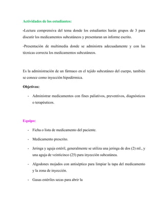 Actividades de los estudiantes:

-Lectura comprensiva del tema donde los estudiantes harán grupos de 3 para
discutir los medicamentos subcutáneos y presentaran un informe escrito.

-Presentación de multimedia donde se administra adecuadamente y con las
técnicas correcta los medicamentos subcutáneos.



Es la administración de un fármaco en el tejido subcutáneo del cuerpo, también
se conoce como inyección hipodérmica.

Objetivos:

   - Administrar medicamentos con fines paliativos, preventivos, diagnósticos
      o terapéuticos.



Equipo:

   - Ficha o lista de medicamento del paciente.

   - Medicamento prescrito.

   - Jeringa y aguja estéril, generalmente se utiliza una jeringa de dos (2) ml., y
      una aguja de veinticinco (25) para inyección subcutánea.

   - Algodones mojados con antiséptico para limpiar la tapa del medicamento
      y la zona de inyección.

   - Gasas estériles secas para abrir la
 
