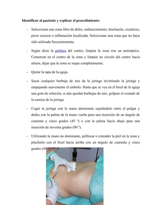 Identificar al paciente y explicar el procedimiento:

   - Seleccionar una zona libre de dolor, endurecimiento, hinchazón, cicatrices,
       picor escozor o inflamación localizada. Seleccionar una zona que no haya
       sido utilizada frecuentemente.

   -   Según dicte la política del centro, limpiar la zona con un antiséptico.
       Comenzar en el centro de la zona y limpiar un círculo del centro hacia
       afuera, dejar que la zona se seque completamente.

   - Quitar la tapa de la aguja.

   - Sacar cualquier burbuja de aire de la jeringa invirtiendo la jeringa y
       empujando suavemente él embolo. Hasta que se vea en el bisel de la aguja
       una gota de solución, si aún quedan burbujas de aire, golpear el costado de
       la camisa de la jeringa.

   - Coger la jeringa con la mano dominante sujetándolo entre el pulgar y
       dedos con la palma de la mano vuelta para una inserción de un ángulo de
       cuarenta y cinco grados (45 º) o con la palma hacia abajo para una
       inserción de noventa grados (90 º).

   -   Utilizando la mano no dominante, pellizcar o extender la piel en la zona y
       pincharla con el bisel hacia arriba con un ángulo de cuarenta y cinco
       grados (45 º) empujando firmemente.
 