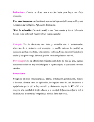 Indicaciones: Cuando se desea una absorción lenta para lograr un efecto
sostenido.

Usos mas frecuentes: Aplicación de sustancias hiposensibilizantes o alérgenos,
Aplicación de biológicos, Aplicación de insulina.

Sitios de aplicación: Cara externa del brazo, Cara anterior y lateral del muslo,
Región Infra umbilical, Región Infra y Supra escapular.



Ventajas: Vía de absorción mas lenta y sostenida que la intramuscular,
absorción de la sustancia casi completa, es posible calcular la cantidad de
sustancia que fue absorbida,, relativamente indolora, Causa mínimo traumatismo
tisular y hay poco riesgo de dañar grandes vasos sanguíneos o nervios.

Desventajas: Solo se administran pequeñas cantidades no más de 2ml, algunas
sustancias suelen ser muy irritantes para el tejido adiposo lo cual causa abscesos
estériles.

Precauciones

No aplicar en sitios con presencia de edema, inflamación, cicatrización, lunares
o lesiones, alternar sitios de aplicación, no inyectar mas de 2ml, introducir la
aguja hasta que la piel se haya secado perfectamente, ángulo de 45° a 90° con
respecto a la cantidad de tejido adiposo y la longitud de la aguja, soltar la piel al
inyectar para evitar tejido comprimido e irritar fibras nerviosas.
 