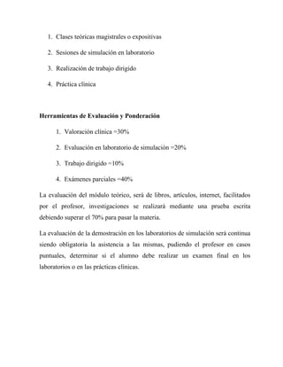 1. Clases teóricas magistrales o expositivas

   2. Sesiones de simulación en laboratorio

   3. Realización de trabajo dirigido

   4. Práctica clínica



Herramientas de Evaluación y Ponderación

      1. Valoración clínica =30%

      2. Evaluación en laboratorio de simulación =20%

      3. Trabajo dirigido =10%

      4. Exámenes parciales =40%

La evaluación del módulo teórico, será de libros, artículos, internet, facilitados
por el profesor, investigaciones se realizará mediante una prueba escrita
debiendo superar el 70% para pasar la materia.

La evaluación de la demostración en los laboratorios de simulación será continua
siendo obligatoria la asistencia a las mismas, pudiendo el profesor en casos
puntuales, determinar si el alumno debe realizar un examen final en los
laboratorios o en las prácticas clínicas.
 