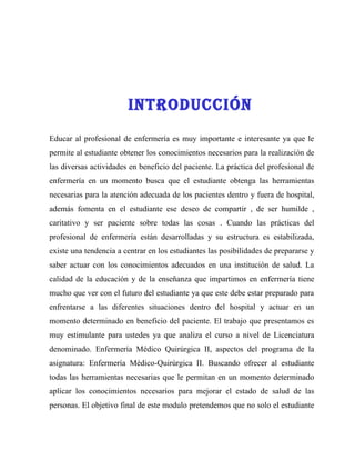 INTrODUCCIóN
Educar al profesional de enfermería es muy importante e interesante ya que le
permite al estudiante obtener los conocimientos necesarios para la realización de
las diversas actividades en beneficio del paciente. La práctica del profesional de
enfermería en un momento busca que el estudiante obtenga las herramientas
necesarias para la atención adecuada de los pacientes dentro y fuera de hospital,
además fomenta en el estudiante ese deseo de compartir , de ser humilde ,
caritativo y ser paciente sobre todas las cosas . Cuando las prácticas del
profesional de enfermería están desarrolladas y su estructura es estabilizada,
existe una tendencia a centrar en los estudiantes las posibilidades de prepararse y
saber actuar con los conocimientos adecuados en una institución de salud. La
calidad de la educación y de la enseñanza que impartimos en enfermería tiene
mucho que ver con el futuro del estudiante ya que este debe estar preparado para
enfrentarse a las diferentes situaciones dentro del hospital y actuar en un
momento determinado en beneficio del paciente. El trabajo que presentamos es
muy estimulante para ustedes ya que analiza el curso a nivel de Licenciatura
denominado. Enfermería Médico Quirúrgica II, aspectos del programa de la
asignatura: Enfermería Médico-Quirúrgica II. Buscando ofrecer al estudiante
todas las herramientas necesarias que le permitan en un momento determinado
aplicar los conocimientos necesarios para mejorar el estado de salud de las
personas. El objetivo final de este modulo pretendemos que no solo el estudiante
 