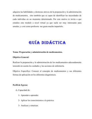 adquiera las habilidades y destrezas atreves de la preparación y la administración
de medicamentos, sino también que se capas de identificar las necesidades de
cada individuo en un momento determinado. Por este motivo te invito a que
estudies este modulo a nivel virtual ya que suele ser muy interesante para
ustedes, y a mí como profesora me gusta mucho impartirlo.




                    GUía DIDÁCTICa

Tema: Preparación y administración de medicamentos.

Objetivo General:

Realizar la preparación y la administración de los medicamentos adecuadamente
teniendo en cuenta los cuidados y las acciones de enfermería.

Objetivo Específico: Conocer el concepto de medicamentos y sus diferentes
formas de aplicación en los diferentes diagnósticos.



Perfil de Egreso:

   A- Capacidad de:

      1- Aprender a aprender.

      2- Aplicar los conocimientos a la práctica.

      3- Analizar y sintetizar.
 