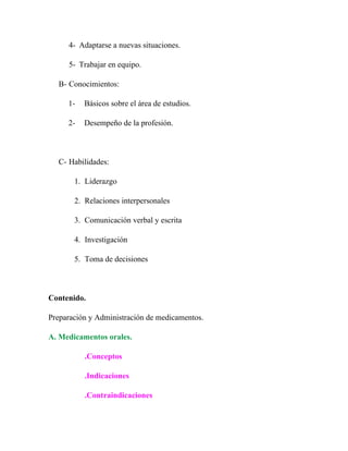 4- Adaptarse a nuevas situaciones.

     5- Trabajar en equipo.

  B- Conocimientos:

     1-   Básicos sobre el área de estudios.

     2-   Desempeño de la profesión.



  C- Habilidades:

       1. Liderazgo

       2. Relaciones interpersonales

       3. Comunicación verbal y escrita

       4. Investigación

       5. Toma de decisiones



Contenido.

Preparación y Administración de medicamentos.

A. Medicamentos orales.

          .Conceptos

          .Indicaciones

          .Contraindicaciones
 