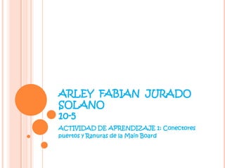 ARLEY FABIAN JURADO
SOLANO
10-5
ACTIVIDAD DE APRENDIZAJE 1: Conectores
puertos y Ranuras de la Main Board
 