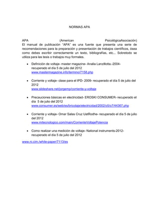 NORMAS APA



APA                           (American                  PsicológicaAsociación)
El manual de publicación “APA” es una fuente que presenta una serie de
recomendaciones para la preparación y presentación de trabajos científicos, ósea
como debes escribir correctamente un texto, bibliografías, etc... Sobretodo se
utiliza para las tesis o trabajos muy formales.

      Definición de voltaje- master magazine- Analia Lanzillotta.-2004-
      recuperado el día 5 de julio del 2012
      www.mastermagazine.info/termino/7158.php

      Corriente y voltaje- clase para el IPD- 2009- recuperado el día 5 de julio del
      2012
      www.slideshare.net/jorgemp/corriente-y-voltaje

      Precauciones básicas en electricidad- EROSKI CONSUMER- recuperado el
      día 5 de julio del 2012
      www.consumer.es/web/es/bricolaje/electricidad/2002/o5/o7/44367.php

      Corriente y voltaje- Omar Salas Cruz UatRodhe- recuperado el día 5 de julio
      del 2012
      www.mitecnologico.com/main/CorrienteVoltajePotencia

      Como realizar una medición de voltaje- National instruments-2012-
      recuperado el día 5 de julio del 2012

www.ni.cim./white-paper/7113/es
 