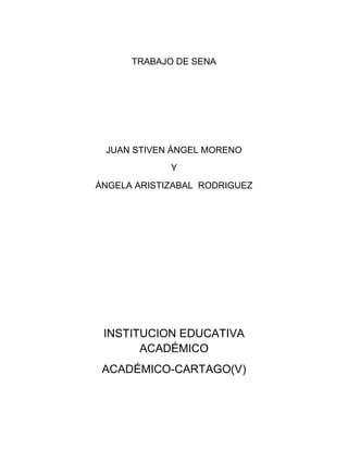 TRABAJO DE SENA




 JUAN STIVEN ÁNGEL MORENO
             Y
ÁNGELA ARISTIZABAL RODRIGUEZ




 INSTITUCION EDUCATIVA
       ACADÉMICO
 ACADÉMICO-CARTAGO(V)
 