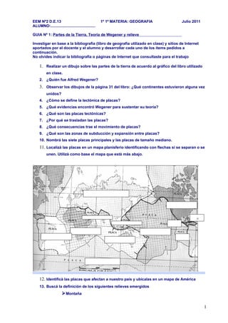 EEM Nº2 D.E.13                                      1º 1º MATERIA: GEOGRAFIA           Julio 2011
ALUMNO:..........................................

GUIA Nº 1: Partes de la Tierra, Teoría de Wegener y relieve

Investigar en base a la bibliografía (libro de geografía utilizado en clase) y sitios de Internet
aportados por el docente y el alumno y desarrollar cada uno de los ítems pedidos a
continuación.
No olvides indicar la bibliografía o páginas de Internet que consultaste para el trabajo

     1. Realizar un dibujo sobre las partes de la tierra de acuerdo al gráfico del libro utilizado
          en clase.
     2. ¿Quién fue Alfred Wegener?
     3. Observar los dibujos de la página 31 del libro: ¿Qué continentes estuvieron alguna vez
          unidos?
     4. ¿Cómo se define la tectónica de placas?
     5. ¿Qué evidencias encontró Wegener para sustentar su teoría?
     6. ¿Qué son las placas tectónicas?
     7. ¿Por qué se trasladan las placas?
     8. ¿Qué consecuencias trae el movimiento de placas?
     9. ¿Qué son las zonas de subducción y expansión entre placas?
     10. Nombrá las siete placas principales y las placas de tamaño mediano.
     11. Localizà las placas en un mapa planisferio identificando con flechas si se separan o se
          unen. Utilizà como base el mapa que está más abajo.




     12. Identificà las placas que afectan a nuestro país y ubicalas en un mapa de América
     13. Buscá la definición de los siguientes relieves emergidos
                       Montaña

                                                                                                     1
 