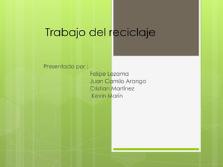 Trabajo del reciclaje

Presentado por :
                   Felipe Lezama
                   Juan Camilo Arango
                   Cristian Martínez
                    Kevin Marín
 