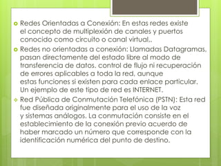  Redes Orientadas a Conexión: En estas redes existe 
el concepto de multiplexión de canales y puertos 
conocido como circuito o canal virtual,. 
 Redes no orientadas a conexión: Llamadas Datagramas, 
pasan directamente del estado libre al modo de 
transferencia de datos. control de flujo ni recuperación 
de errores aplicables a toda la red, aunque 
estas funciones si existen para cada enlace particular. 
Un ejemplo de este tipo de red es INTERNET. 
 Red Pública de Conmutación Telefónica (PSTN): Esta red 
fue diseñada originalmente para el uso de la voz 
y sistemas análogos. La conmutación consiste en el 
establecimiento de la conexión previo acuerdo de 
haber marcado un número que corresponde con la 
identificación numérica del punto de destino. 
 