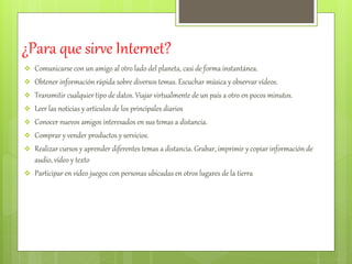 ¿Para que sirve Internet? 
 Comunicarse con un amigo al otro lado del planeta, casi de forma instantánea. 
 Obtener información rápida sobre diversos temas. Escuchar música y observar vídeos. 
 Transmitir cualquier tipo de datos. Viajar virtualmente de un país a otro en pocos minutos. 
 Leer las noticias y artículos de los principales diarios 
 Conocer nuevos amigos interesados en sus temas a distancia. 
 Comprar y vender productos y servicios. 
 Realizar cursos y aprender diferentes temas a distancia. Grabar, imprimir y copiar información de 
audio, vídeo y texto 
 Participar en vídeo juegos con personas ubicadas en otros lugares de la tierra 
 