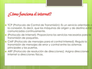 ¿Cómo funciona el internet? 
 TCP (Protocolo de Control de Transmisión): Es un servicio orientado a 
la conexión. Es decir, que las máquinas de origen y de destino están 
comunicadas continuamente. 
 (Protocolo de Internet): Proporciona los servicios necesarios para la 
transmisión de paquetes. 
 CMP (Protocolo de mensajes para el control Interred): Regula la 
transmisión de mensajes de error y control entre los sistemas 
principales y las puertas. 
 ARP (Protocolo de resolución de direcciones): Asigna direcciones 
Internet a direcciones físicas. 
 