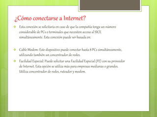 ¿Cómo conectarse a Internet? 
 Esta conexión se solicitaría en caso de que la compañía tenga un número 
considerable de PCs o terminales que necesiten acceso al SICE 
simultáneamente. Esta conexión puede ser basada en: 
 Cable Modem: Este dispositivo puede conectar hasta 8 PCs simultáneamente, 
utilizando también un concentrador de redes. 
 Facilidad Especial: Puede solicitar una Facilidad Especial (FE) con su proveedor 
de Internet. Esta opción se utiliza más para empresas medianas o grandes. 
Utiliza concentrador de redes, ruteador y modem. 
 