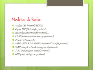 Modelos de Redes 
 Modelo OSI. Protocolo TCP/IP. 
 Capas. FTP (file transfer protocol). 
 HTTP (hypertext transfer protocolo). 
 ICMP (internet control mensaje protocolo). 
 IP (internet protocol ). 
 MIME. OSPF. RSVP. SMTP (simple mail transfer protocol ). 
 SNMP (simple network management protocol ). 
 TCP ( transmission control protocol ). 
 UDP ( user datagram protocol) 
 