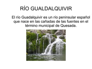 RÍO GUALDALQUIVIR
El río Guadalquivir es un río peninsular español
 que nace en las cañadas de las fuentes en el
        término municipal de Quesada.
 