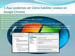 1-Aquí podemos ver Cómo habilitar cookies en Google Chrome.Haz clic en el icono con forma de llave inglesa, menú de herramientas situado en la barra .de herramientas del navegador..Selecciona Opciones (Preferencias en Mac o Linux)..Haz clic en la pestaña Avanzadas..Haz clic en la opción Configuración de contenido de la sección “Privacidad”..Haz clic en la pestaña Cookies en el diálogo “Configuración de contenido” que aparece..Selecciona la opción “Permitir que se establezcan datos locales” y luego clic en Aceptar.