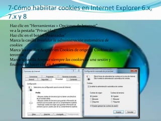 7-Cómo habilitar cookies en Internet Explorer 6.x, 7.x y 8Haz clic en “Herramientas > Opciones de Internet”ve a la pestaña “Privacidad”Haz clic en el botón “Avanzadas”Marca la casilla Invalidar la administración automática de cookiesMarca las casillas Aceptar en Cookies de origen y Cookies de tercerosMarca la casilla Aceptar siempre las cookies de una sesión y finalmente hacer clic en Aceptar