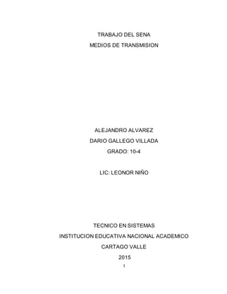 1
TRABAJO DEL SENA
MEDIOS DE TRANSMISION
ALEJANDRO ALVAREZ
DARIO GALLEGO VILLADA
GRADO: 10-4
LIC: LEONOR NIÑO
TECNICO EN SISTEMAS
INSTITUCION EDUCATIVA NACIONAL ACADEMICO
CARTAGO VALLE
2015
 