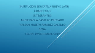 INSTITUCION EDUCATIVA NUEVO LATIR
GRADO :10-3
INTEGRANTES:
ANGIE PAOLA CASTILLO PRECIADO
YIRLEAN YULIETH RAMIREZ CASTILLO
SENA
FECHA: 19/SEPTIMBRE/2019
 