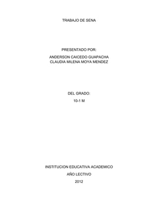 TRABAJO DE SENA




       PRESENTADO POR:

 ANDERSON CAICEDO GUAPACHA
 CLAUDIA MILENA MOYA MENDEZ




          DEL GRADO:

            10-1 M




INSTITUCION EDUCATIVA ACADEMICO

         AÑO LECTIVO

             2012
 