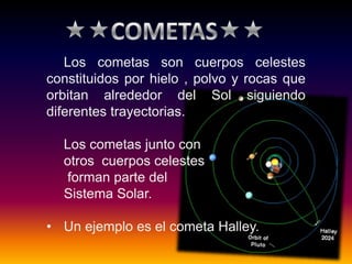 Los cometas son cuerpos celestes
constituidos por hielo , polvo y rocas que
orbitan alrededor del Sol siguiendo
diferentes trayectorias.
Los cometas junto con
otros cuerpos celestes
forman parte del
Sistema Solar.
• Un ejemplo es el cometa Halley.
 