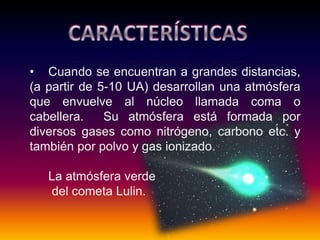 • Cuando se encuentran a grandes distancias,
(a partir de 5-10 UA) desarrollan una atmósfera
que envuelve al núcleo llamada coma o
cabellera. Su atmósfera está formada por
diversos gases como nitrógeno, carbono etc. y
también por polvo y gas ionizado.
La atmósfera verde
del cometa Lulin.
 
